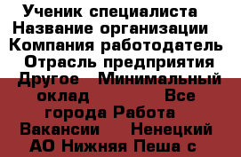 Ученик специалиста › Название организации ­ Компания-работодатель › Отрасль предприятия ­ Другое › Минимальный оклад ­ 50 000 - Все города Работа » Вакансии   . Ненецкий АО,Нижняя Пеша с.